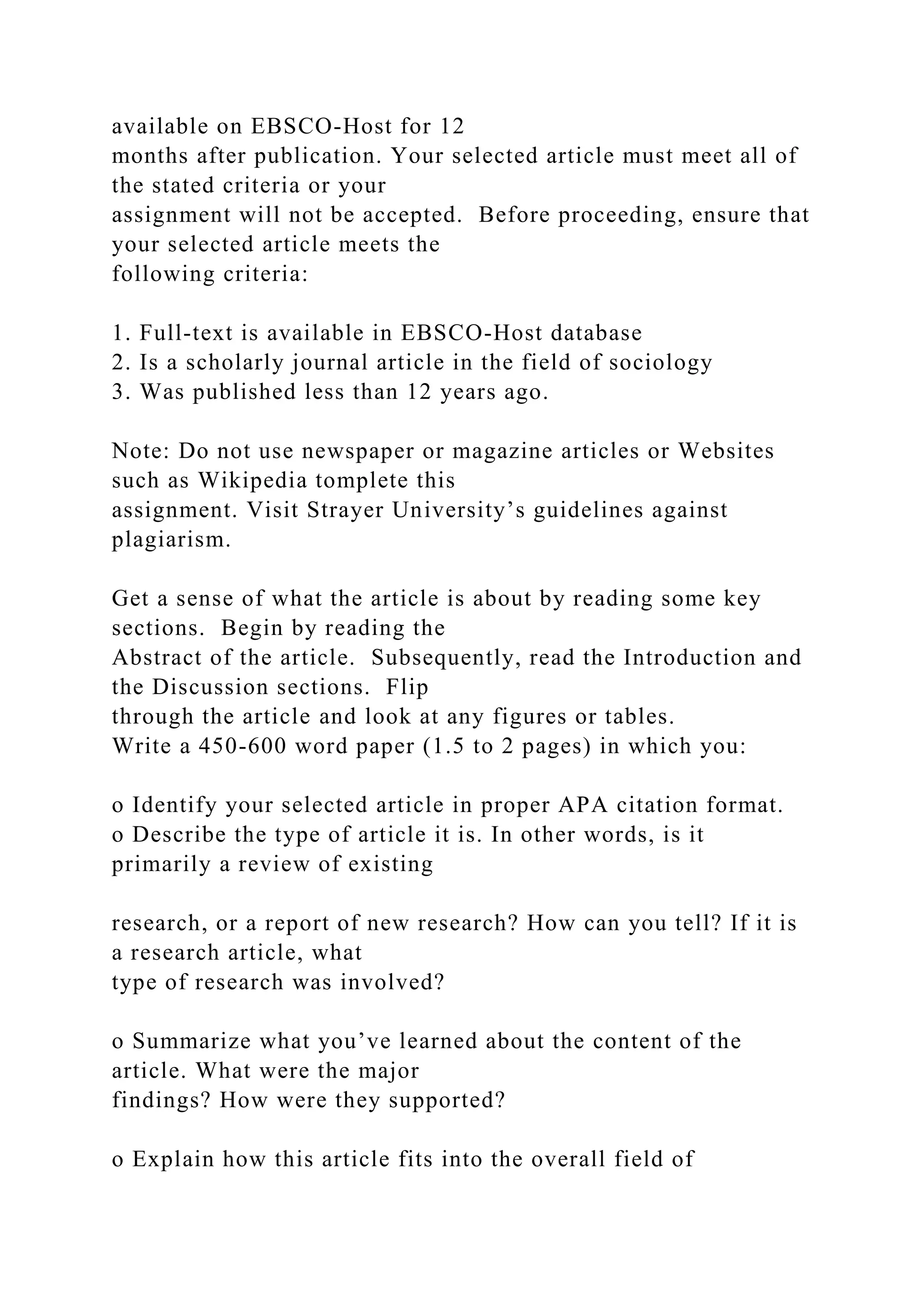 available on EBSCO-Host for 12
months after publication. Your selected article must meet all of
the stated criteria or your
assignment will not be accepted. Before proceeding, ensure that
your selected article meets the
following criteria:
1. Full-text is available in EBSCO-Host database
2. Is a scholarly journal article in the field of sociology
3. Was published less than 12 years ago.
Note: Do not use newspaper or magazine articles or Websites
such as Wikipedia tomplete this
assignment. Visit Strayer University’s guidelines against
plagiarism.
Get a sense of what the article is about by reading some key
sections. Begin by reading the
Abstract of the article. Subsequently, read the Introduction and
the Discussion sections. Flip
through the article and look at any figures or tables.
Write a 450-600 word paper (1.5 to 2 pages) in which you:
o Identify your selected article in proper APA citation format.
o Describe the type of article it is. In other words, is it
primarily a review of existing
research, or a report of new research? How can you tell? If it is
a research article, what
type of research was involved?
o Summarize what you’ve learned about the content of the
article. What were the major
findings? How were they supported?
o Explain how this article fits into the overall field of
 