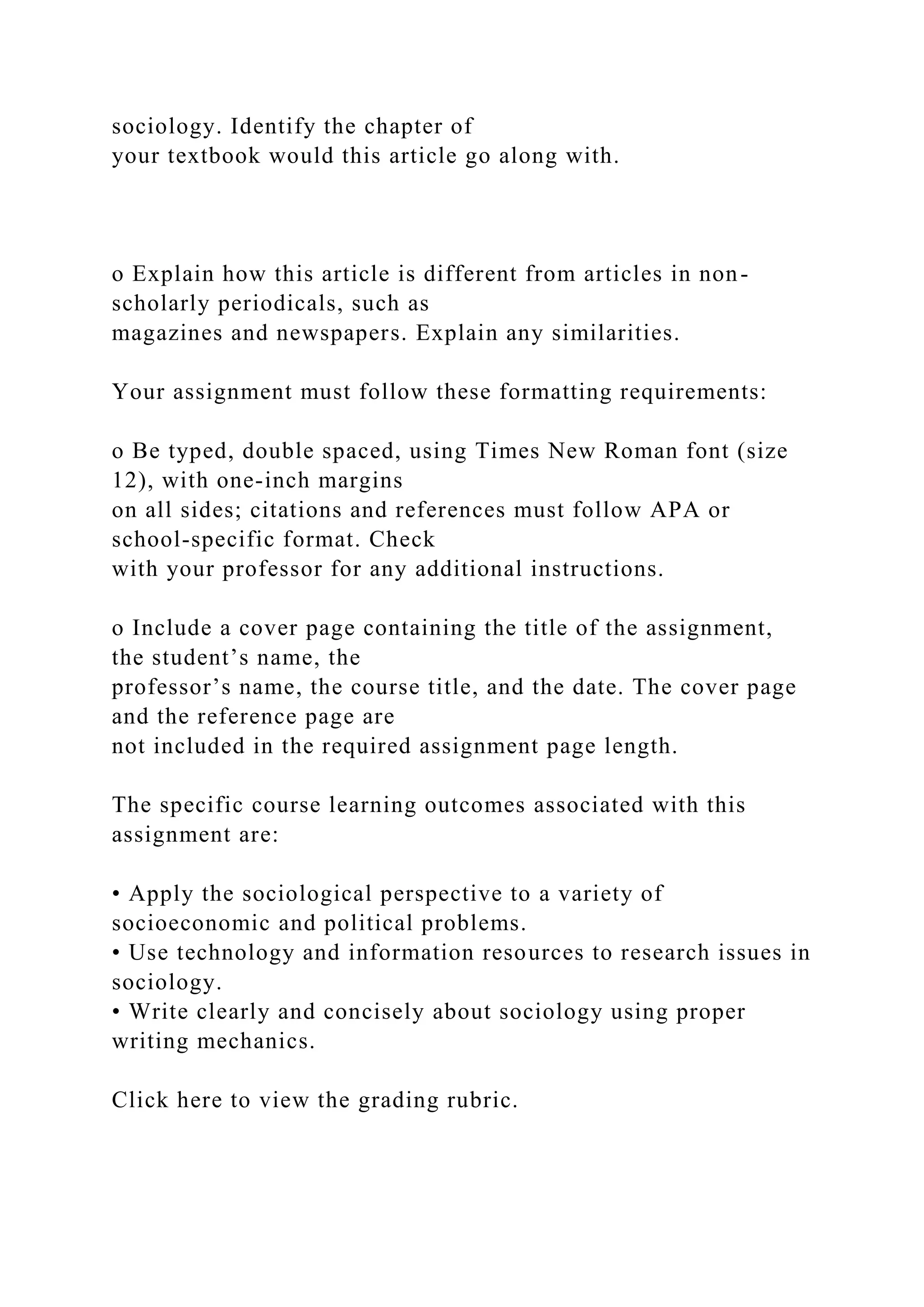 sociology. Identify the chapter of
your textbook would this article go along with.
o Explain how this article is different from articles in non-
scholarly periodicals, such as
magazines and newspapers. Explain any similarities.
Your assignment must follow these formatting requirements:
o Be typed, double spaced, using Times New Roman font (size
12), with one-inch margins
on all sides; citations and references must follow APA or
school-specific format. Check
with your professor for any additional instructions.
o Include a cover page containing the title of the assignment,
the student’s name, the
professor’s name, the course title, and the date. The cover page
and the reference page are
not included in the required assignment page length.
The specific course learning outcomes associated with this
assignment are:
• Apply the sociological perspective to a variety of
socioeconomic and political problems.
• Use technology and information resources to research issues in
sociology.
• Write clearly and concisely about sociology using proper
writing mechanics.
Click here to view the grading rubric.
 