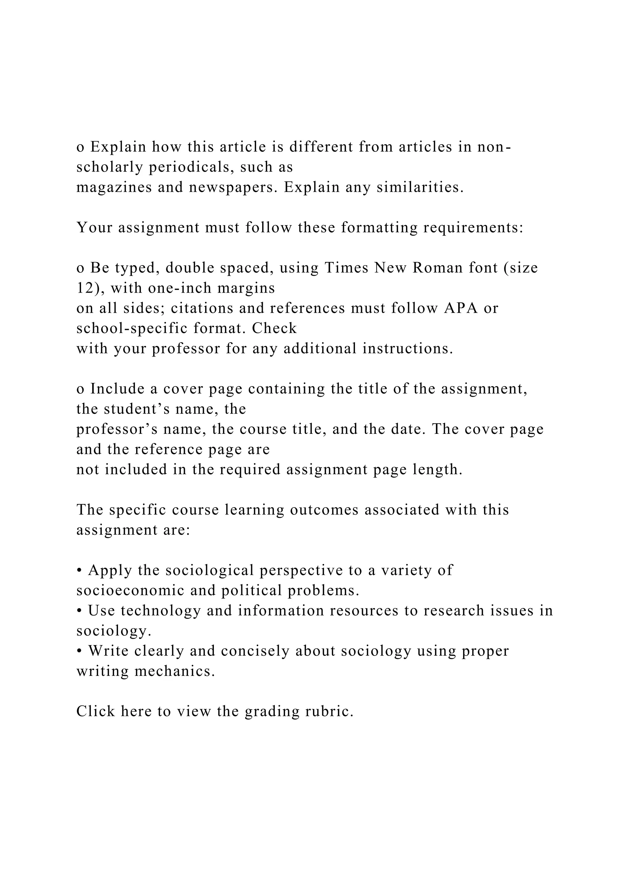 o Explain how this article is different from articles in non-
scholarly periodicals, such as
magazines and newspapers. Explain any similarities.
Your assignment must follow these formatting requirements:
o Be typed, double spaced, using Times New Roman font (size
12), with one-inch margins
on all sides; citations and references must follow APA or
school-specific format. Check
with your professor for any additional instructions.
o Include a cover page containing the title of the assignment,
the student’s name, the
professor’s name, the course title, and the date. The cover page
and the reference page are
not included in the required assignment page length.
The specific course learning outcomes associated with this
assignment are:
• Apply the sociological perspective to a variety of
socioeconomic and political problems.
• Use technology and information resources to research issues in
sociology.
• Write clearly and concisely about sociology using proper
writing mechanics.
Click here to view the grading rubric.
 