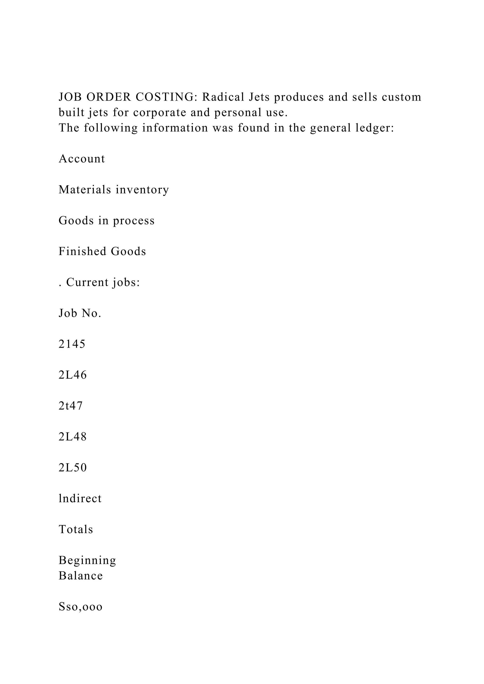 JOB ORDER COSTING: Radical Jets produces and sells custom
built jets for corporate and personal use.
The following information was found in the general ledger:
Account
Materials inventory
Goods in process
Finished Goods
. Current jobs:
Job No.
2145
2L46
2t47
2L48
2L50
lndirect
Totals
Beginning
Balance
Sso,ooo
 
