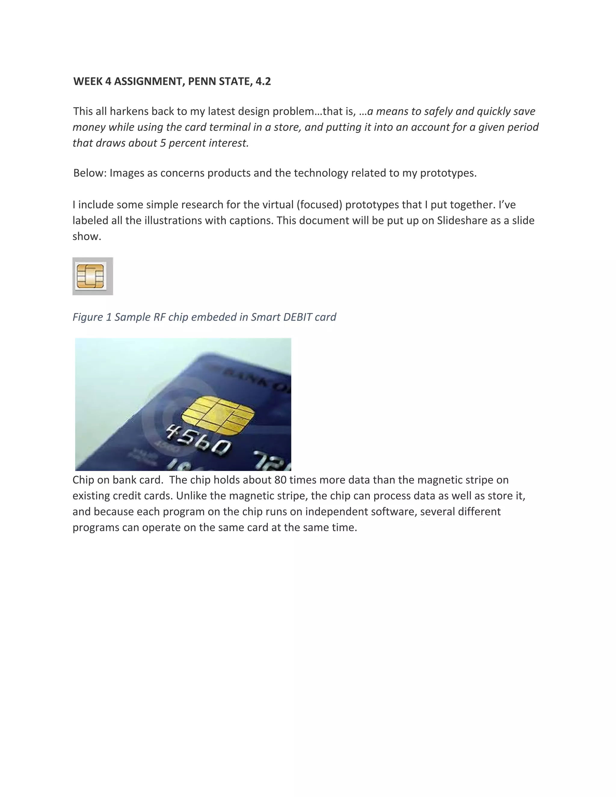 WEEK 4 ASSIGNMENT, PENN STATE, 4.2 
This all harkens back to my latest design problem…that is, …a means to safely and quickly save 
money while using the card terminal in a store, and putting it into an account for a given period 
that draws about 5 percent interest. 
Below: Images as concerns products and the technology related to my prototypes.  
 
I include some simple research for the virtual (focused) prototypes that I put together. I’ve 
labeled all the illustrations with captions. This document will be put up on Slideshare as a slide 
show. 
 
Figure 1 Sample RF chip embeded in Smart DEBIT card 
   
Chip on bank card.  The chip holds about 80 times more data than the magnetic stripe on 
existing credit cards. Unlike the magnetic stripe, the chip can process data as well as store it, 
and because each program on the chip runs on independent software, several different 
programs can operate on the same card at the same time.  
 
 