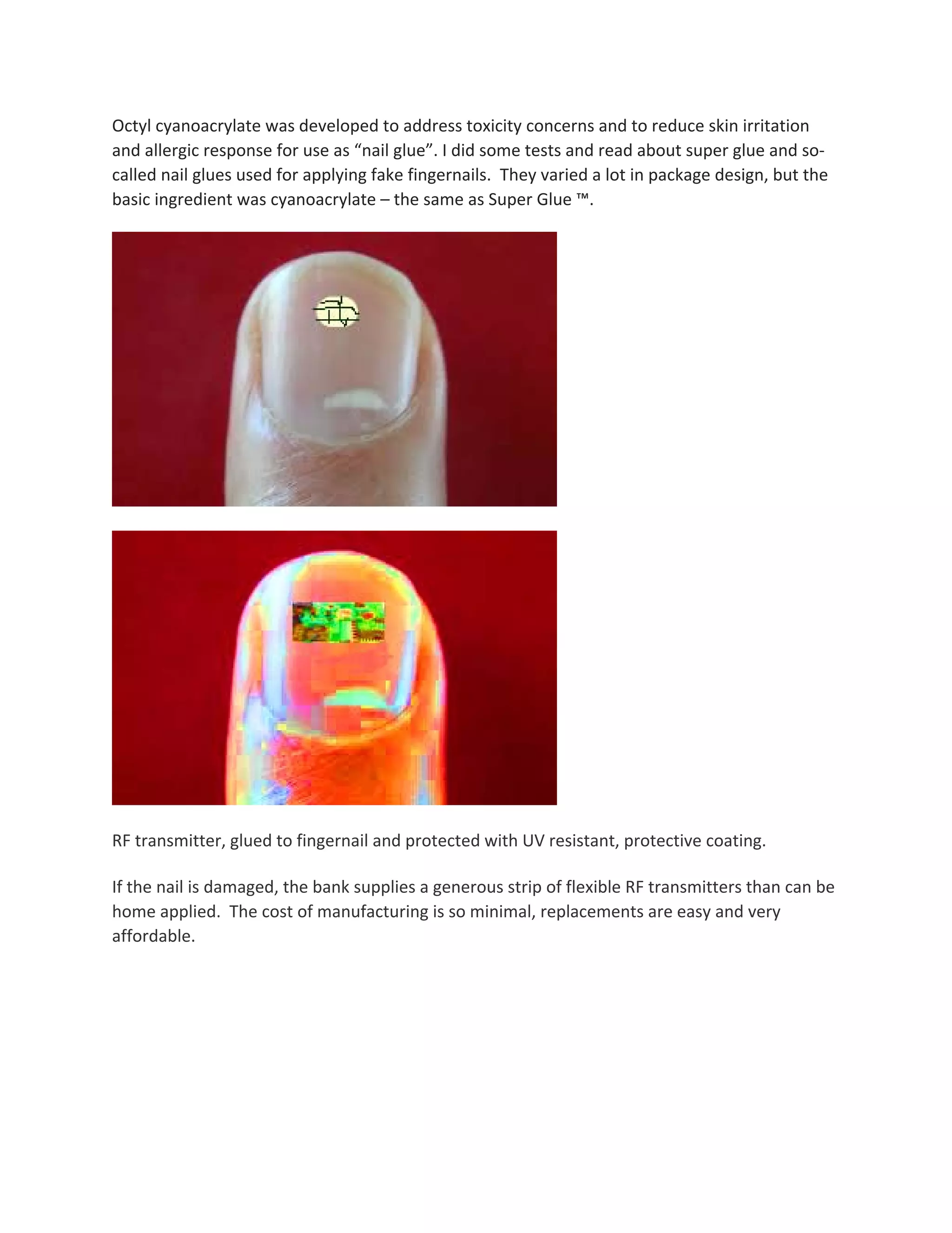 Octyl cyanoacrylate was developed to address toxicity concerns and to reduce skin irritation 
and allergic response for use as “nail glue”. I did some tests and read about super glue and so‐
called nail glues used for applying fake fingernails.  They varied a lot in package design, but the 
basic ingredient was cyanoacrylate – the same as Super Glue ™. 
 
 
 
RF transmitter, glued to fingernail and protected with UV resistant, protective coating. 
If the nail is damaged, the bank supplies a generous strip of flexible RF transmitters than can be 
home applied.  The cost of manufacturing is so minimal, replacements are easy and very 
affordable. 
 
