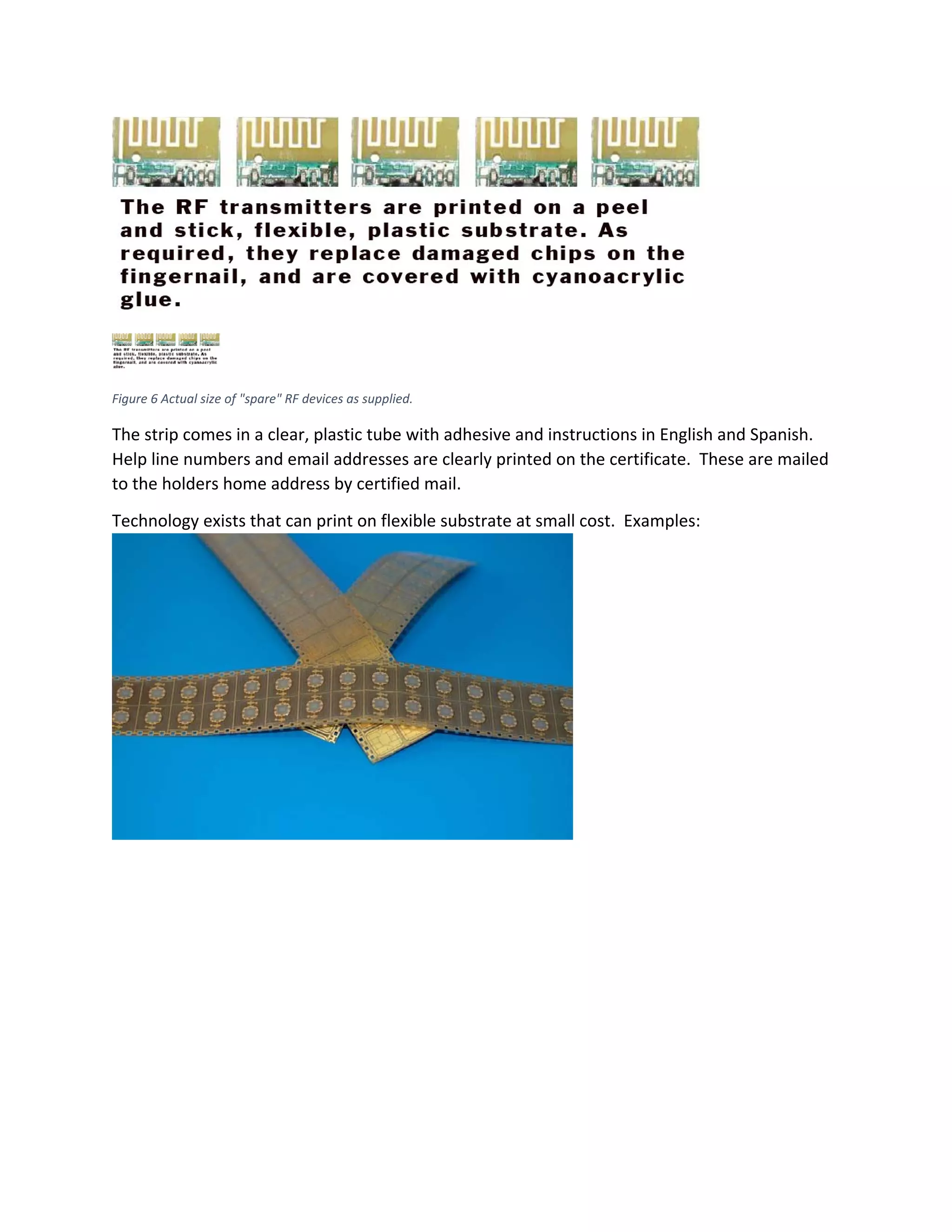  
 
Figure 6 Actual size of "spare" RF devices as supplied. 
The strip comes in a clear, plastic tube with adhesive and instructions in English and Spanish. 
Help line numbers and email addresses are clearly printed on the certificate.  These are mailed 
to the holders home address by certified mail. 
Technology exists that can print on flexible substrate at small cost.  Examples: 
 
 