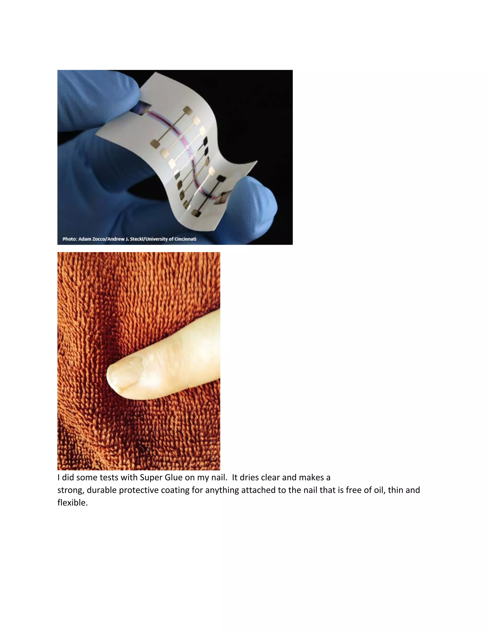  
 
 
I did some tests with Super Glue on my nail.  It dries clear and makes a 
strong, durable protective coating for anything attached to the nail that is free of oil, thin and 
flexible. 
 