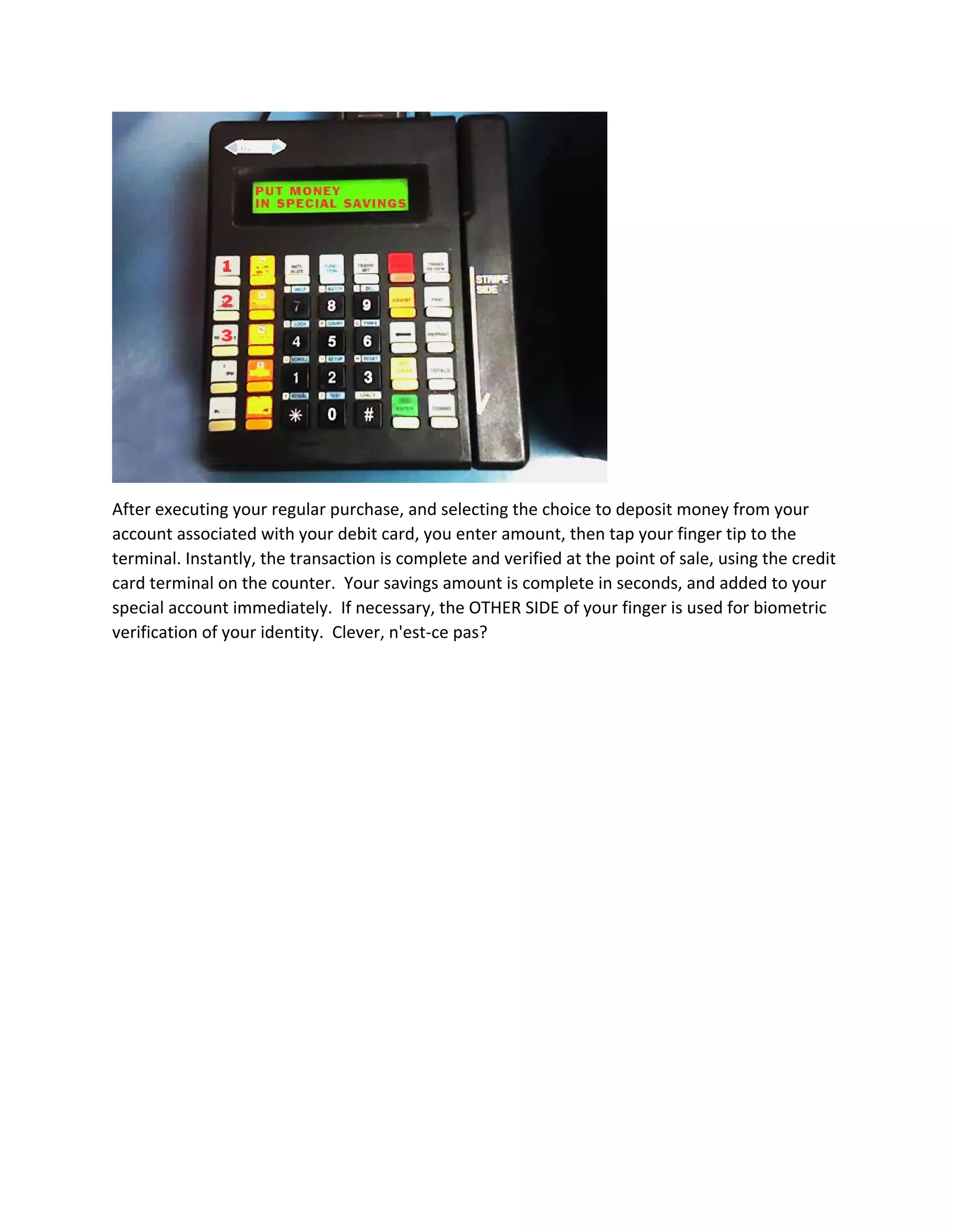  
After executing your regular purchase, and selecting the choice to deposit money from your 
account associated with your debit card, you enter amount, then tap your finger tip to the 
terminal. Instantly, the transaction is complete and verified at the point of sale, using the credit 
card terminal on the counter.  Your savings amount is complete in seconds, and added to your 
special account immediately.  If necessary, the OTHER SIDE of your finger is used for biometric 
verification of your identity.  Clever, n'est‐ce pas? 
 
 