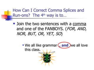 How Can I Correct Comma Splices and
Run-ons? The 4th way is to…
   Join the two sentences with a comma
    and one of the FANBOYS. (FOR, AND,
    NOR, BUT, OR, YET, SO)

         We all like grammar , and we all love
          this class.
 