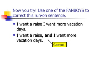 Now you try! Use one of the FANBOYS to
correct this run-on sentence.
   I want a raise I want more vacation
    days.
   I want a raise, and I want more
    vacation days.
                       Correct!
 