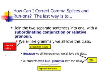 How Can I Correct Comma Splices and
         Run-ons? The last way is to…

        Join the two separate sentences into one, with a
         subordinating conjunction or relative
         pronoun.
           We all like grammar, we all love this class.
comma
                     dependent clause
splice
               Because we all like grammar, we all love this class.

               All students who like grammar love this class.         OK!

                            dependent clause
 