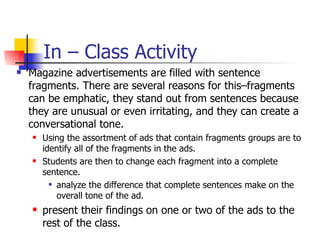 In – Class Activity
   Magazine advertisements are filled with sentence
    fragments. There are several reasons for this–fragments
    can be emphatic, they stand out from sentences because
    they are unusual or even irritating, and they can create a
    conversational tone.
       Using the assortment of ads that contain fragments groups are to
        identify all of the fragments in the ads.
       Students are then to change each fragment into a complete
        sentence.
           analyze the difference that complete sentences make on the

            overall tone of the ad.
       present their findings on one or two of the ads to the
        rest of the class.
 