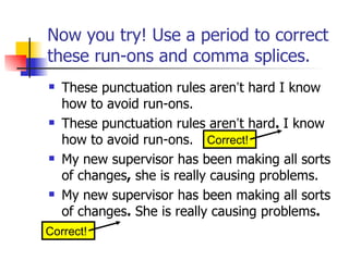 Now you try! Use a period to correct
these run-ons and comma splices.
   These punctuation rules aren’t hard I know
    how to avoid run-ons.
   These punctuation rules aren’t hard. I know
    how to avoid run-ons. Correct!
   My new supervisor has been making all sorts
    of changes, she is really causing problems.
   My new supervisor has been making all sorts
    of changes. She is really causing problems.
Correct!
 