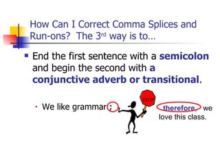 How Can I Correct Comma Splices and
    Run-ons? The 3rd way is to…
   End the first sentence with a semicolon
    and begin the second with a
    conjunctive adverb or transitional.
                             STOP
     •   We like grammar ;            therefore, we
                                    love this class.
 