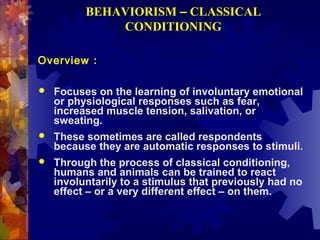 BEHAVIORISM – CLASSICAL
              CONDITIONING

Overview :

   Focuses on the learning of involuntary emotional
    or physiological responses such as fear,
    increased muscle tension, salivation, or
    sweating.
   These sometimes are called respondents
    because they are automatic responses to stimuli.
   Through the process of classical conditioning,
    humans and animals can be trained to react
    involuntarily to a stimulus that previously had no
    effect – or a very different effect – on them.
 