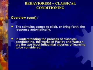 BEHAVIORISM – CLASSICAL
              CONDITIONING

Overview (cont):

   The stimulus comes to elicit, or bring forth, the
    response automatically.

   In understanding the process of classical
    conditioning, the works of Pavlov and Watson
    are the two most influential theories of learning
    to be considered.
 