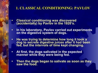 1. CLASSICAL CONDITIONING: PAVLOV


•   Classical conditioning was discovered
    (accidentally) by Pavlov in the 1920’s.

•   In his laboratory, Pavlov carried out experiments
    on the digestive system of dogs.

•   He was trying to determine how long it took a
    dog to secrete digestive juices after it had been
    fed, but the intervals of time kept changing.

•   At first, the dogs salivated in the expected
    manner while they were being fed.

•   Then the dogs began to salivate as soon as they
    saw the food.
 