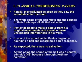 1. CLASSICAL CONDITIONING: PAVLOV
•   Finally, they salivated as soon as they saw the
    scientists enter the room.

•   The white coats of the scientists and the sounds
    of their footsteps all elicited salivation.

•   Pavlov decided to make a detour from his
    original experiments and examine these
    unexpected interferences in his work.

•   In one of his experiments, Pavlov began by
    sounding a bell and recording a dog’s response.

•   As expected, there was no salivation.

•   At this point, the sound of the bell was a neutral
    stimulus (NS) because it brought forth no
    salivation.
 