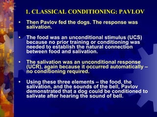 1. CLASSICAL CONDITIONING: PAVLOV
•   Then Pavlov fed the dogs. The response was
    salivation.

•   The food was an unconditional stimulus (UCS)
    because no prior training or conditioning was
    needed to establish the natural connection
    between food and salivation.

•   The salivation was an unconditional response
    (UCR), again because it occurred automatically –
    no conditioning required.

•   Using these three elements – the food, the
    salivation, and the sounds of the bell, Pavlov
    demonstrated that a dog could be conditioned to
    salivate after hearing the sound of bell.
 