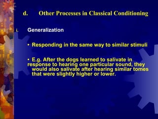 d.   Other Processes in Classical Conditioning

i.    Generalization

      • Responding in the same way to similar stimuli

      • E.g. After the dogs learned to salivate in
      response to hearing one particular sound, they
        would also salivate after hearing similar tomes
        that were slightly higher or lower.
 