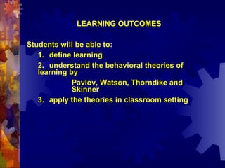 LEARNING OUTCOMES

Students will be able to:
   1. define learning
   2. understand the behavioral theories of
   learning by
             Pavlov, Watson, Thorndike and
             Skinner
   3. apply the theories in classroom setting
 