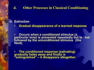 d.    Other Processes in Classical Conditioning


iii. Extinction
     • Gradual disappearance of a learned response

   • Occurs when a conditioned stimulus (a
   particular tone) is presented repeatedly but is not
   followed by the unconditioned stimulus (the
   food).

   • The conditioned response (salivating)
   gradually fades away and finally is
   “extinguished” – it disappears altogether.
 