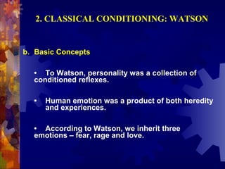 2. CLASSICAL CONDITIONING: WATSON


b. Basic Concepts

  • To Watson, personality was a collection of
  conditioned reflexes.

  •   Human emotion was a product of both heredity
      and experiences.

  • According to Watson, we inherit three
  emotions – fear, rage and love.
 