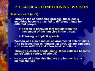 2. CLASSICAL CONDITIONING: WATSON
Basic concept (cont)
•   Through the conditioning process, these basic
    emotions become attached to different things for
    different people.
       > Speech is behavior that results from the
         movement of the muscles in the throat.
       > Thinking is implicit speech
•   Watson was also a radical environmental determinists
    – he believed that as humans, at birth, we are equipped
    with a few reflexes and a few basic emotions.
•   Through classical conditioning, these reflexes become
    paired with a variety of stimuli.
•   He opposed to the idea that we are born with any
    mental abilities.
 