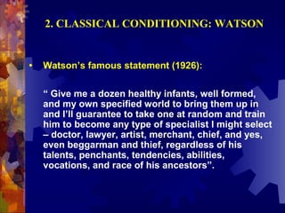 2. CLASSICAL CONDITIONING: WATSON


•   Watson’s famous statement (1926):

    “ Give me a dozen healthy infants, well formed,
    and my own specified world to bring them up in
    and I’ll guarantee to take one at random and train
    him to become any type of specialist I might select
    – doctor, lawyer, artist, merchant, chief, and yes,
    even beggarman and thief, regardless of his
    talents, penchants, tendencies, abilities,
    vocations, and race of his ancestors”.
 