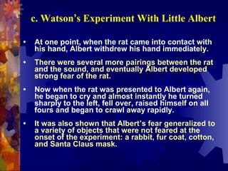c. Watson’s Experiment With Little Albert

•   At one point, when the rat came into contact with
    his hand, Albert withdrew his hand immediately.
•   There were several more pairings between the rat
    and the sound, and eventually Albert developed
    strong fear of the rat.
•   Now when the rat was presented to Albert again,
    he began to cry and almost instantly he turned
    sharply to the left, fell over, raised himself on all
    fours and began to crawl away rapidly.
•   It was also shown that Albert’s fear generalized to
    a variety of objects that were not feared at the
    onset of the experiment: a rabbit, fur coat, cotton,
    and Santa Claus mask.
 
