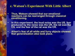 c. Watson’s Experiment With Little Albert

•   Thus, Watson showed that our emotional
    reactions can be rearranged through classical
    conditioning.
•   In this experiment, the loud noise was the US, fear
    produced by the noise was the UR, the rat was the
    CS, and the fear of the rat was the CR.
•   Albert’s fear of all white and furry objects showed
    that generalization also took place.
 