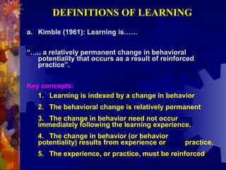 DEFINITIONS OF LEARNING
a. Kimble (1961): Learning is……

“….. a relatively permanent change in behavioral
  potentiality that occurs as a result of reinforced
  practice”.


Key concepts:
   1. Learning is indexed by a change in behavior
   2. The behavioral change is relatively permanent
   3. The change in behavior need not occur
   immediately following the learning experience.
   4. The change in behavior (or behavior
   potentiality) results from experience or      practice.
   5. The experience, or practice, must be reinforced
 