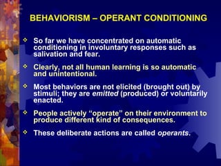 BEHAVIORISM – OPERANT CONDITIONING

   So far we have concentrated on automatic
    conditioning in involuntary responses such as
    salivation and fear.
   Clearly, not all human learning is so automatic
    and unintentional.
   Most behaviors are not elicited (brought out) by
    stimuli; they are emitted (produced) or voluntarily
    enacted.
   People actively “operate” on their environment to
    produce different kind of consequences.
   These deliberate actions are called operants.
 