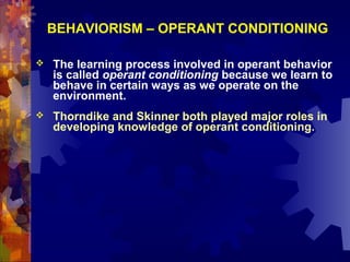 BEHAVIORISM – OPERANT CONDITIONING

   The learning process involved in operant behavior
    is called operant conditioning because we learn to
    behave in certain ways as we operate on the
    environment.
   Thorndike and Skinner both played major roles in
    developing knowledge of operant conditioning.
 