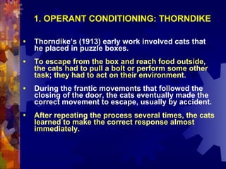 1. OPERANT CONDITIONING: THORNDIKE

•   Thorndike’s (1913) early work involved cats that
    he placed in puzzle boxes.
•   To escape from the box and reach food outside,
    the cats had to pull a bolt or perform some other
    task; they had to act on their environment.
•   During the frantic movements that followed the
    closing of the door, the cats eventually made the
    correct movement to escape, usually by accident.
•   After repeating the process several times, the cats
    learned to make the correct response almost
    immediately.
 