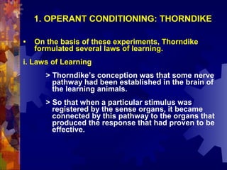 1. OPERANT CONDITIONING: THORNDIKE

•   On the basis of these experiments, Thorndike
    formulated several laws of learning.
i. Laws of Learning
       > Thorndike’s conception was that some nerve
         pathway had been established in the brain of
         the learning animals.
       > So that when a particular stimulus was
         registered by the sense organs, it became
         connected by this pathway to the organs that
         produced the response that had proven to be
         effective.
 