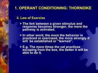 1. OPERANT CONDITIONING: THORNDIKE

ii. Law of Exercise
  > The link between a given stimulus and
    response becomes stronger, the more the
    pathway is activated.
  > In other word, the more the behavior is
    practiced or exercised, the more strongly it
    will be established or “learned”.
  > E.g. The more times the cat practices
    escaping from the box, the better it will be
    able to do it.
 