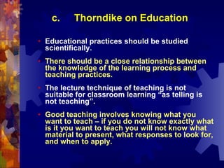 c.     Thorndike on Education

•   Educational practices should be studied
    scientifically.
•   There should be a close relationship between
    the knowledge of the learning process and
    teaching practices.
•   The lecture technique of teaching is not
    suitable for classroom learning “as telling is
    not teaching”.
•   Good teaching involves knowing what you
    want to teach – if you do not know exactly what
    is it you want to teach you will not know what
    material to present, what responses to look for,
    and when to apply.
 