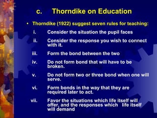 c.     Thorndike on Education
• Thorndike (1922) suggest seven rules for teaching:
  i.        Consider the situation the pupil faces
  ii.       Consider the response you wish to connect
            with it.
  iii.      Form the bond between the two
  iv.       Do not form bond that will have to be
            broken.
  v.        Do not form two or three bond when one will
            serve.
  vi.       Form bonds in the way that they are
            required later to act.
 vii.       Favor the situations which life itself will
            offer, and the responses which life itself
            will demand
 