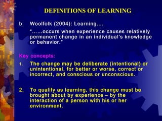 DEFINITIONS OF LEARNING

b.   Woolfolk (2004): Learning….
     “……occurs when experience causes relatively
     permanent change in an individual’s knowledge
     or behavior.”

Key concepts:
1.   The change may be deliberate (intentional) or
     unintentional, for better or worse, correct or
     incorrect, and conscious or unconscious.


2.   To qualify as learning, this change must be
     brought about by experience – by the
     interaction of a person with his or her
     environment.
 