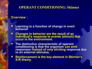 OPERANT CONDITIONING: Skinner

Overview :

   Learning is a function of change in overt
    behavior
   Changes in behavior are the result of an
    individual's response to events (stimuli) that
    occur in the environment.
   The distinctive characteristic of operant
    conditioning is that the organism can emit
    responses instead of only eliciting response due
    to an external stimulus.
   Reinforcement is the key element in Skinner's
    S-R theory.
 