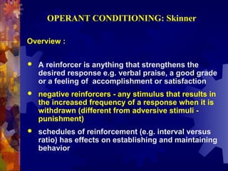 OPERANT CONDITIONING: Skinner

Overview :

   A reinforcer is anything that strengthens the
    desired response e.g. verbal praise, a good grade
    or a feeling of accomplishment or satisfaction
   negative reinforcers - any stimulus that results in
    the increased frequency of a response when it is
    withdrawn (different from adversive stimuli -
    punishment)
   schedules of reinforcement (e.g. interval versus
    ratio) has effects on establishing and maintaining
    behavior
 