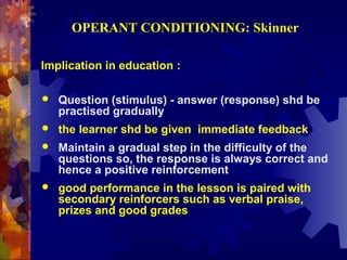 OPERANT CONDITIONING: Skinner

Implication in education :

   Question (stimulus) - answer (response) shd be
    practised gradually
   the learner shd be given immediate feedback
   Maintain a gradual step in the difficulty of the
    questions so, the response is always correct and
    hence a positive reinforcement
   good performance in the lesson is paired with
    secondary reinforcers such as verbal praise,
    prizes and good grades
 