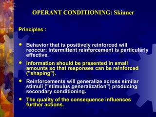 OPERANT CONDITIONING: Skinner

Principles :

   Behavior that is positively reinforced will
    reoccur; intermittent reinforcement is particularly
    effective.
   Information should be presented in small
    amounts so that responses can be reinforced
    ("shaping").
   Reinforcements will generalize across similar
    stimuli ("stimulus generalization") producing
    secondary conditioning.
   The quality of the consequence influences
    further actions.
 