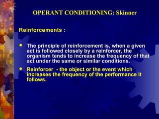 OPERANT CONDITIONING: Skinner

Reinforcements :

   The principle of reinforcement is, when a given
    act is followed closely by a reinforcer, the
    organism tends to increase the frequency of that
    act under the same or similar conditions.
   Reinforcer - the object or the event which
    increases the frequency of the performance it
    follows.
 
