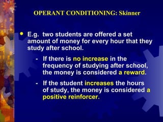 OPERANT CONDITIONING: Skinner


   E.g. two students are offered a set
    amount of money for every hour that they
    study after school.
      - If there is no increase in the
        frequency of studying after school,
        the money is considered a reward.
      - If the student increases the hours
        of study, the money is considered a
        positive reinforcer.
 