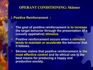 OPERANT CONDITIONING: Skinner

i. Positive Reinforcement :

   The goal of positive reinforcement is to increase
    the target behavior through the presentation of a
    (usually appetative) stimulus.
   Positive reinforcement occurs when a stimulus
    tends to maintain or accelerate the behavior that
    it follows.
   Skinner claims that positive reinforcement is the
    most effective control and its ethical use is the
    best means for producing a happy and
    productive society.
 