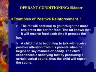 OPERANT CONDITIONING: Skinner


>Examples of Positive Reinforcement :
  > The rat will continue to go through the maze
     and press the bar for food. The rat knows that
     it will receive food each time it presses the
  bar.
  > A child that is beginning to talk will receive
  positive attention from his parents when he
  begins to say mamma or daddy. The child
  experiences a satisfying fact by producing a
  certain verbal sound, thus the child will repeat
  the sound.
 