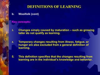 DEFINITIONS OF LEARNING
b.   Woolfolk (cont)

Key concepts:

3.   Changes simply caused by maturation – such as growing
     taller do not qualify as learning.


4.   Temporary changes resulting from illness, fatigue, or
     hunger are also excluded from a general definition of
     learning.


5.   This definition specifies that the changes resulting from
     learning are in the individual’s knowledge and behavior.
 