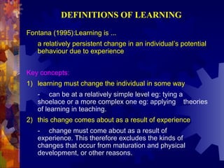 DEFINITIONS OF LEARNING

Fontana (1995):Learning is ...
   a relatively persistent change in an individual’s potential
   behaviour due to experience


Key concepts:
1) learning must change the individual in some way
   - can be at a relatively simple level eg: tying a
   shoelace or a more complex one eg: applying theories
   of learning in teaching.
2) this change comes about as a result of experience
   - change must come about as a result of
   experience. This therefore excludes the kinds of
   changes that occur from maturation and physical
   development, or other reasons.
 