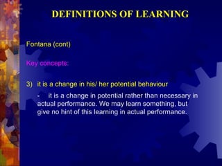 DEFINITIONS OF LEARNING

Fontana (cont)

Key concepts:


3) it is a change in his/ her potential behaviour
   - it is a change in potential rather than necessary in
   actual performance. We may learn something, but
   give no hint of this learning in actual performance.
 