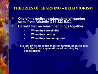 THEORIES OF LEARNING – BEHAVIORISM

   One of the earliest explanations of learning
    came from Aristotle (384-322 B.C.).
   He said that we remember things together:
        -     When they are similar
        -     When they contrast
        -     When they are contiguous

    This last principle is the most important, because it is
        included in all explanations of learning by
        associations.
 