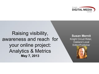 Raising visibility,
awareness and reach for
your online project:
Analytics & Metrics
May 7, 2013
Susan Mernit
Knight Circuit Rider,
Oakland Local
Editor/Publisher
 